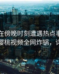 圈内人在傍晚时刻遭遇热点事件惊艳全场，樱桃视频全网炸锅，详情了解