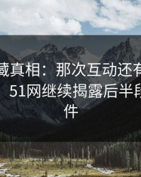 揭开隐藏真相：那次互动还有没说完的部分，51网继续揭露后半段离谱事件