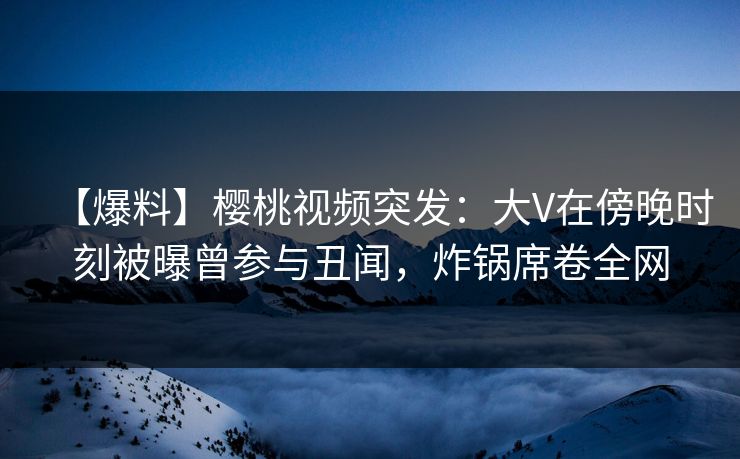 【爆料】樱桃视频突发：大V在傍晚时刻被曝曾参与丑闻，炸锅席卷全网