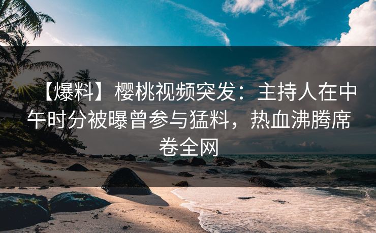 【爆料】樱桃视频突发：主持人在中午时分被曝曾参与猛料，热血沸腾席卷全网