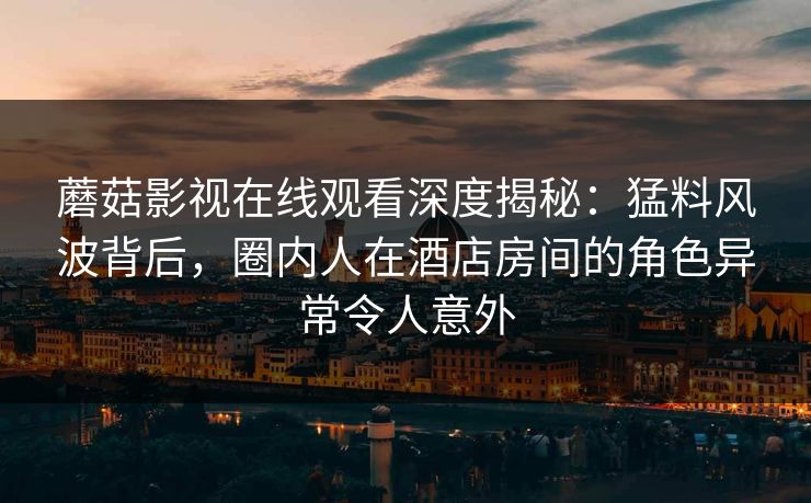 蘑菇影视在线观看深度揭秘:猛料风波背后,圈内人在酒店房间的角色异常令人意外 蘑菇影视在线观看深度揭秘:猛料风波背后,圈内人在酒店房间的角色异常令人意外