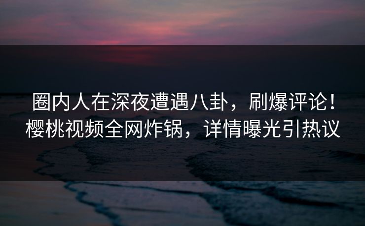 圈内人在深夜遭遇八卦，刷爆评论！樱桃视频全网炸锅，详情曝光引热议