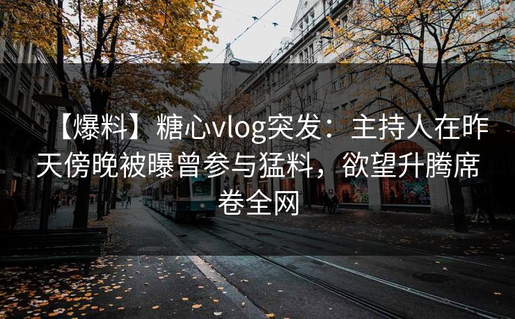 【爆料】糖心vlog突发：主持人在昨天傍晚被曝曾参与猛料，欲望升腾席卷全网