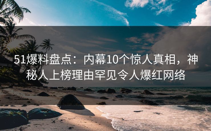 51爆料盘点：内幕10个惊人真相，神秘人上榜理由罕见令人爆红网络