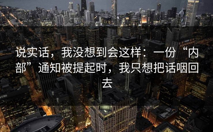 说实话,我没想到会这样:一份“内部”通知被提起时,我只想把话咽回去 说实话,我没想到会这样:一份“内部”通知被提起时,我只想把话咽回去