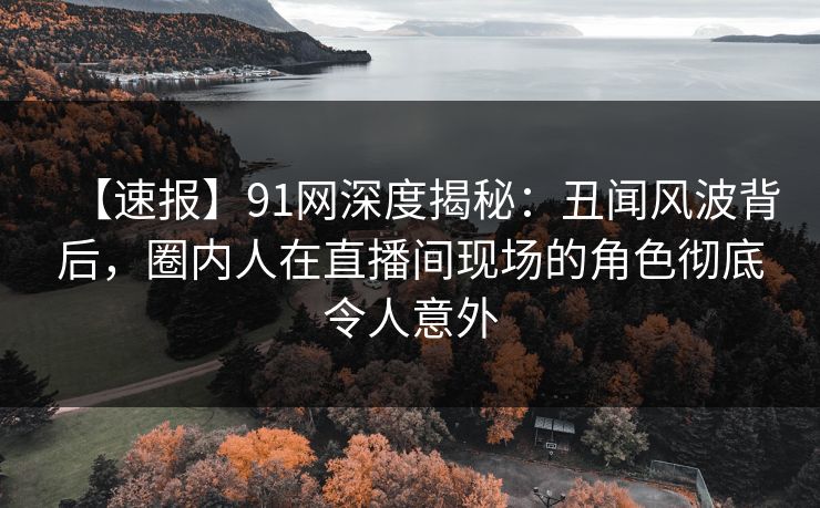 【速报】91网深度揭秘：丑闻风波背后，圈内人在直播间现场的角色彻底令人意外