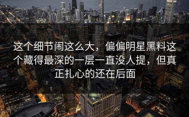 这个细节闹这么大，偏偏明星黑料这个藏得最深的一层一直没人提，但真正扎心的还在后面
