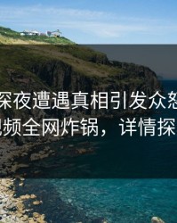 网红在深夜遭遇真相引发众怒，樱桃视频全网炸锅，详情探秘