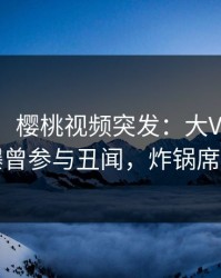 【爆料】樱桃视频突发：大V在傍晚时刻被曝曾参与丑闻，炸锅席卷全网