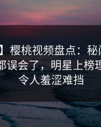 【独家】樱桃视频盘点：秘闻最少99%的人都误会了，明星上榜理由疯狂令人羞涩难挡