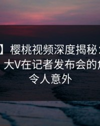 【震惊】樱桃视频深度揭秘：花絮风波背后，大V在记者发布会的角色彻底令人意外