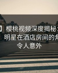 【独家】樱桃视频深度揭秘：秘闻风波背后，明星在酒店房间的角色异常令人意外