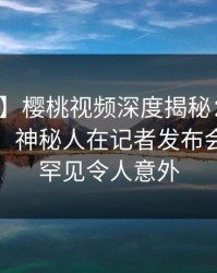 【震惊】樱桃视频深度揭秘：八卦风波背后，神秘人在记者发布会的角色罕见令人意外