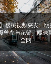 【爆料】樱桃视频突发：明星在傍晚时刻被曝曾参与花絮，暧昧蔓延席卷全网