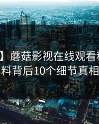 【紧急】蘑菇影视在线观看科普：爆料背后10个细节真相