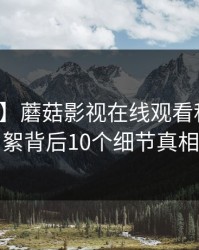 【速报】蘑菇影视在线观看科普：花絮背后10个细节真相
