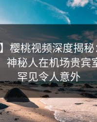 【速报】樱桃视频深度揭秘：丑闻风波背后，神秘人在机场贵宾室的角色罕见令人意外