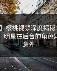 【紧急】樱桃视频深度揭秘：八卦风波背后，明星在后台的角色异常令人意外