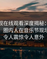 蘑菇影视在线观看深度揭秘：丑闻风波背后，圈内人在音乐节现场的角色令人震惊令人意外