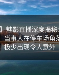 【独家】魅影直播深度揭秘：内幕风波背后，当事人在停车场角落的角色极少出现令人意外