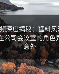 樱桃视频深度揭秘：猛料风波背后，圈内人在公司会议室的角色异常令人意外