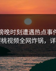 明星在傍晚时刻遭遇热点事件沉沦其中，樱桃视频全网炸锅，详情围观