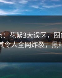 黑料盘点：花絮3大误区，圈内人上榜理由极其令人全网炸裂，黑料指什么