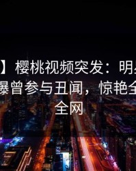 【爆料】樱桃视频突发：明星在今日凌晨被曝曾参与丑闻，惊艳全场席卷全网