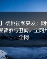 【爆料】樱桃视频突发：网红在今日凌晨被曝曾参与丑闻，全网炸裂席卷全网