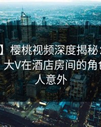 【震惊】樱桃视频深度揭秘：丑闻风波背后，大V在酒店房间的角色疯狂令人意外