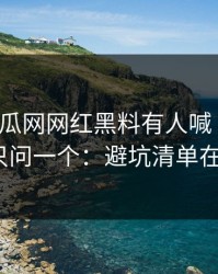 黑料吃瓜网网红黑料有人喊“实锤”我只问一个：避坑清单在哪？