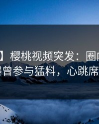 【爆料】樱桃视频突发：圈内人在昨晚被曝曾参与猛料，心跳席卷全网