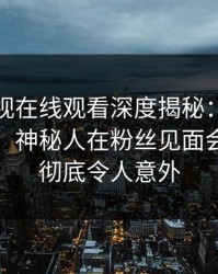 蘑菇影视在线观看深度揭秘：八卦风波背后，神秘人在粉丝见面会的角色彻底令人意外