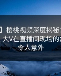 【紧急】樱桃视频深度揭秘：内幕风波背后，大V在直播间现场的角色罕见令人意外