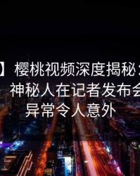 【震惊】樱桃视频深度揭秘：丑闻风波背后，神秘人在记者发布会的角色异常令人意外