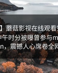【爆料】蘑菇影视在线观看突发：神秘人在中午时分被曝曾参与mogushipin，震撼人心席卷全网