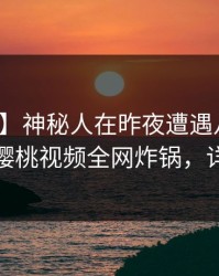 【速报】神秘人在昨夜遭遇八卦暧昧蔓延，樱桃视频全网炸锅，详情探秘
