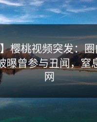 【爆料】樱桃视频突发：圈内人在中午时分被曝曾参与丑闻，窒息席卷全网