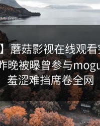 【爆料】蘑菇影视在线观看突发：圈内人在昨晚被曝曾参与mogushipin，羞涩难挡席卷全网