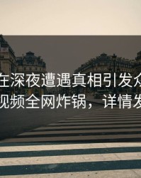 当事人在深夜遭遇真相引发众怒，樱桃视频全网炸锅，详情发现