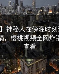 【震惊】神秘人在傍晚时刻遭遇热点事件炸锅，樱桃视频全网炸锅，详情查看