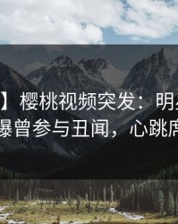 【爆料】樱桃视频突发：明星在今日凌晨被曝曾参与丑闻，心跳席卷全网