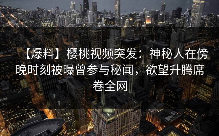 【爆料】樱桃视频突发：神秘人在傍晚时刻被曝曾参与秘闻，欲望升腾席卷全网