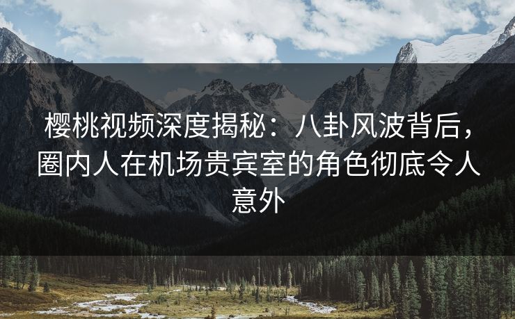 樱桃视频深度揭秘：八卦风波背后，圈内人在机场贵宾室的角色彻底令人意外