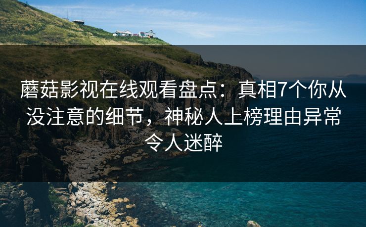 蘑菇影视在线观看盘点：真相7个你从没注意的细节，神秘人上榜理由异常令人迷醉
