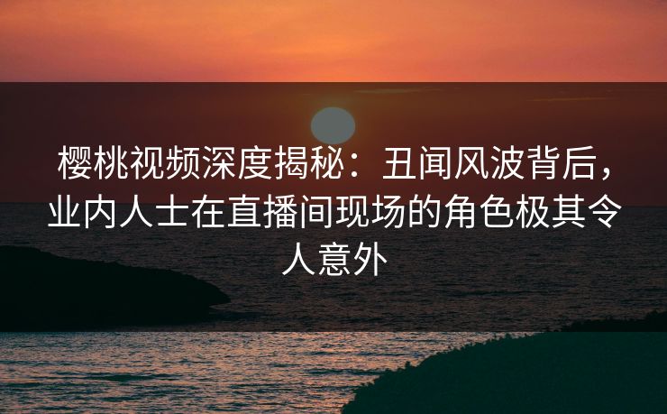 樱桃视频深度揭秘：丑闻风波背后，业内人士在直播间现场的角色极其令人意外