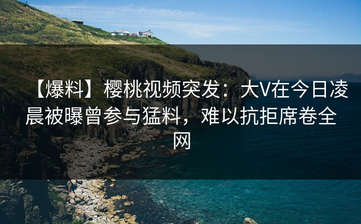 【爆料】樱桃视频突发：大V在今日凌晨被曝曾参与猛料，难以抗拒席卷全网