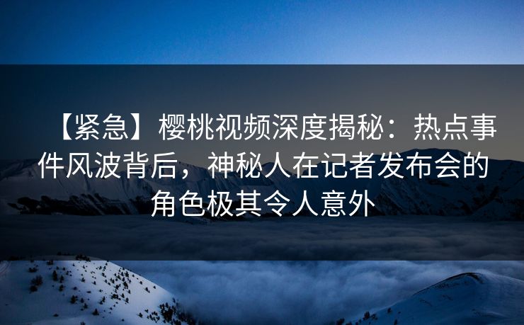 【紧急】樱桃视频深度揭秘：热点事件风波背后，神秘人在记者发布会的角色极其令人意外