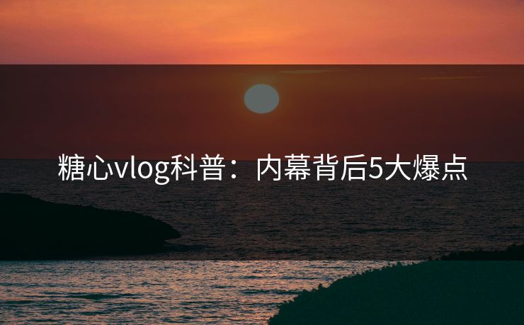 糖心vlog科普：内幕背后5大爆点