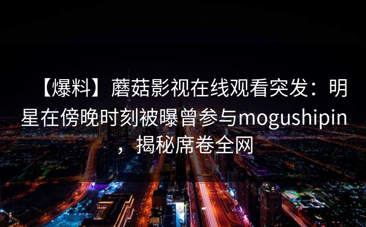 【爆料】蘑菇影视在线观看突发：明星在傍晚时刻被曝曾参与mogushipin，揭秘席卷全网